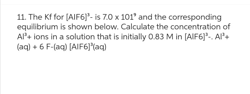 11. The Kf for [AIF6]³- is 7.0 x 101⁹ and the corresponding
equilibrium is shown below. Calculate the concentration of
Al³+ ions in a solution that is initially 0.83 M in [AlF6]³-. Al³+
(aq) + 6 F-(aq) [AIF6]³(aq)