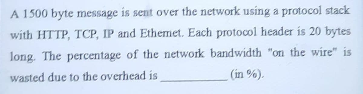 A 1500 byte message is sent over the network using a protocol stack
with HTTP, TCP, IP and Ethemet. Each protocol header is 20 bytes
long. The percentage of the network bandwidth "on the wire" is
wasted due to the overhead is
(in %).