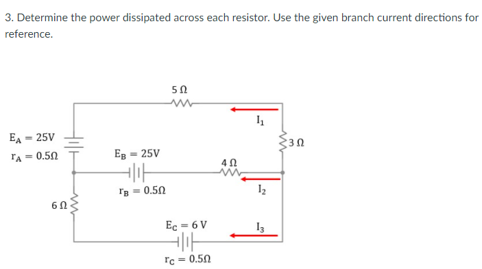 3. Determine the power dissipated across each resistor. Use the given branch current directions for
reference.
50
EA = 25V
%3D
lA = 0.50
Eg = 25V
%3D
Ig = 0.50
I2
Ec = 6 V
I3
rc = 0.50
