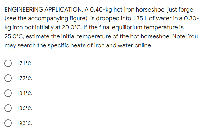 ENGINEERING APPLICATION. A 0.40-kg hot iron horseshoe, just forge
(see the accompanying figure), is dropped into 1.35 L of water in a 0.30-
kg iron pot initially at 20.0°C. If the final equilibrium temperature is
25.0°C, estimate the initial temperature of the hot horseshoe. Note: You
may search the specific heats of iron and water online.
171°C.
177°C.
184°C.
186°C.
O 193°C.
