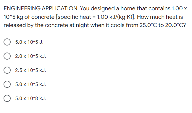 ENGINEERING APPLICATION. You designed a home that contains 1.00 x
10^5 kg of concrete [specific heat = 1.00 kJ/(kg-K)]. How much heat is
released by the concrete at night when it cools from 25.0°C to 20.0°C?
5.0 x 10^5 J.
2.0 x 10^5 kJ.
2.5 x 10^5 kJ.
5.0 x 10^5 kJ.
5.0 x 10^8 kJ.
