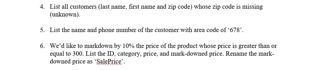 4. List all customers (last name, first name and zip code) whose zip code is missing
(unknown).
5. List the name and phone number of the customer with area code of '678'.
6. We'd like to markdown by 10% the price of the product whose price is greater than or
equal to 300. List the ID, category, price, and mark-downed price. Rename the mark-
downed price as 'SalePrice'.
