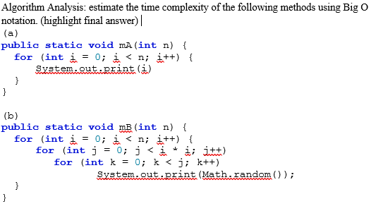 Algorithm Analysis: estimate the time complexity of the following methods using Big O
notation. (highlight final answer) |
(a)
public static void mA (int n) {
for (int i
0; i < n; i++) {
System.out.print (i)
}
}
(b)
public static void mB (int n) {
for (int i = 0; i < n; i++) {
for (int j = 0; j < i * i; itt)
for (int k = 0; k < j; k++)
System.out.print (Math.random () ) ;
}
}
