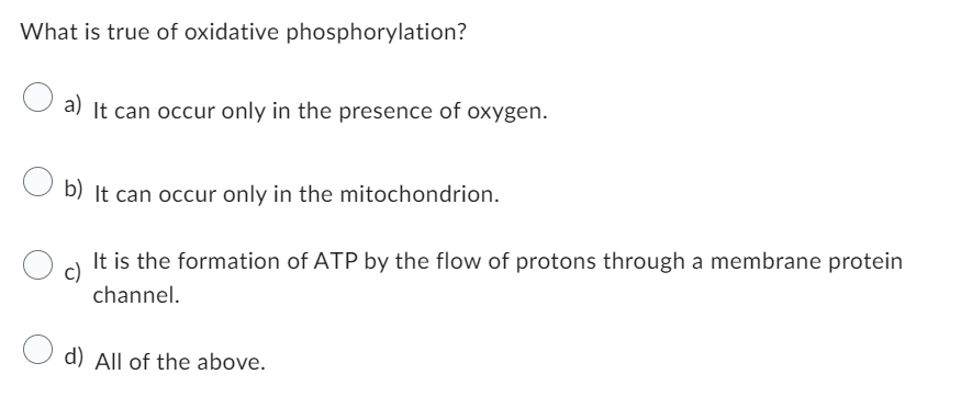 What is true of oxidative phosphorylation?
a) It can occur only in the presence of oxygen.
b) It can occur only in the mitochondrion.
c)
It is the formation of ATP by the flow of protons through a membrane protein
channel.
d) All of the above.