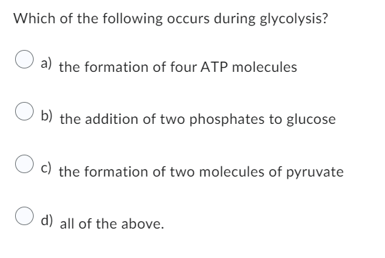 Which of the following occurs during glycolysis?
a) the formation of four ATP molecules
b) the addition of two phosphates to glucose
c) the formation of two molecules of pyruvate
O d) all of the above.