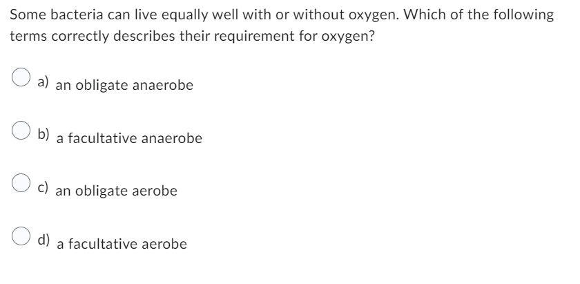 Some bacteria can live equally well with or without oxygen. Which of the following
terms correctly describes their requirement for oxygen?
a) an obligate anaerobe
b) a facultative anaerobe
c)
d)
an obligate aerobe
a facultative aerobe
