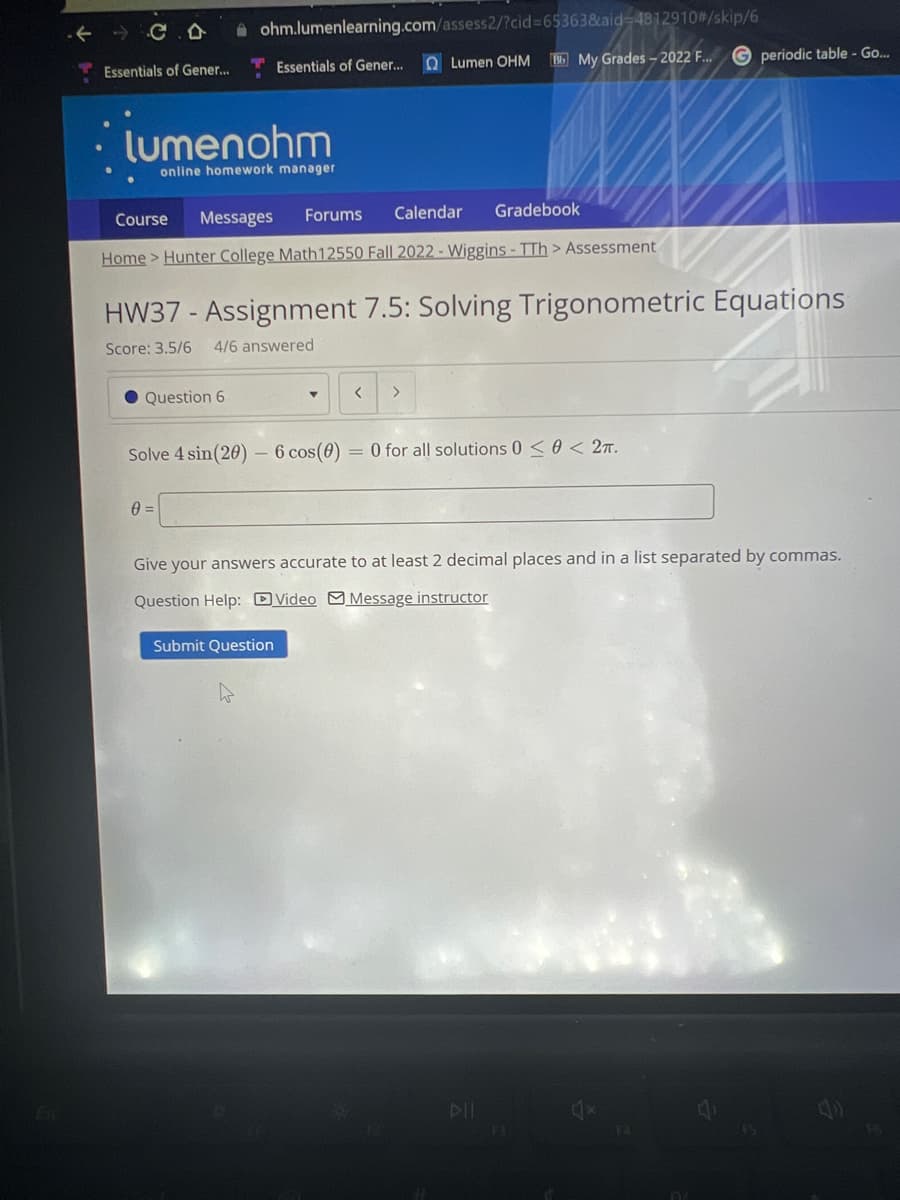 Esc
Essentials of Gener...
ohm.lumenlearning.com/assess2/?cid=65363&aid=4812910#/skip/6
Lumen OHM Bb My Grades-2022 F...
·lumenohm
online homework manager
Course Messages Forums Calendar Gradebook
Home > Hunter College Math12550 Fall 2022 - Wiggins - TTh > Assessment
Question 6
Essentials of Gener...
HW37 - Assignment 7.5: Solving Trigonometric Equations
Score: 3.5/6 4/6 answered
0=
Solve 4 sin(20) 6 cos(0) = 0 for all solutions 0 < 0 < 2TT.
Y <
Submit Question
G periodic table - Go...
Give your answers accurate to at least 2 decimal places and in a list separated by commas.
Question Help: Video Message instructor
F3
A