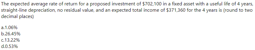 The expected average rate of return for a proposed investment of $702,100 in a fixed asset with a useful life of 4 years,
straight-line depreciation, no residual value, and an expected total income of $371,360 for the 4 years is (round to two
decimal places)
a.1.06%
b.26.45%
c.13.22%
d.0.53%
