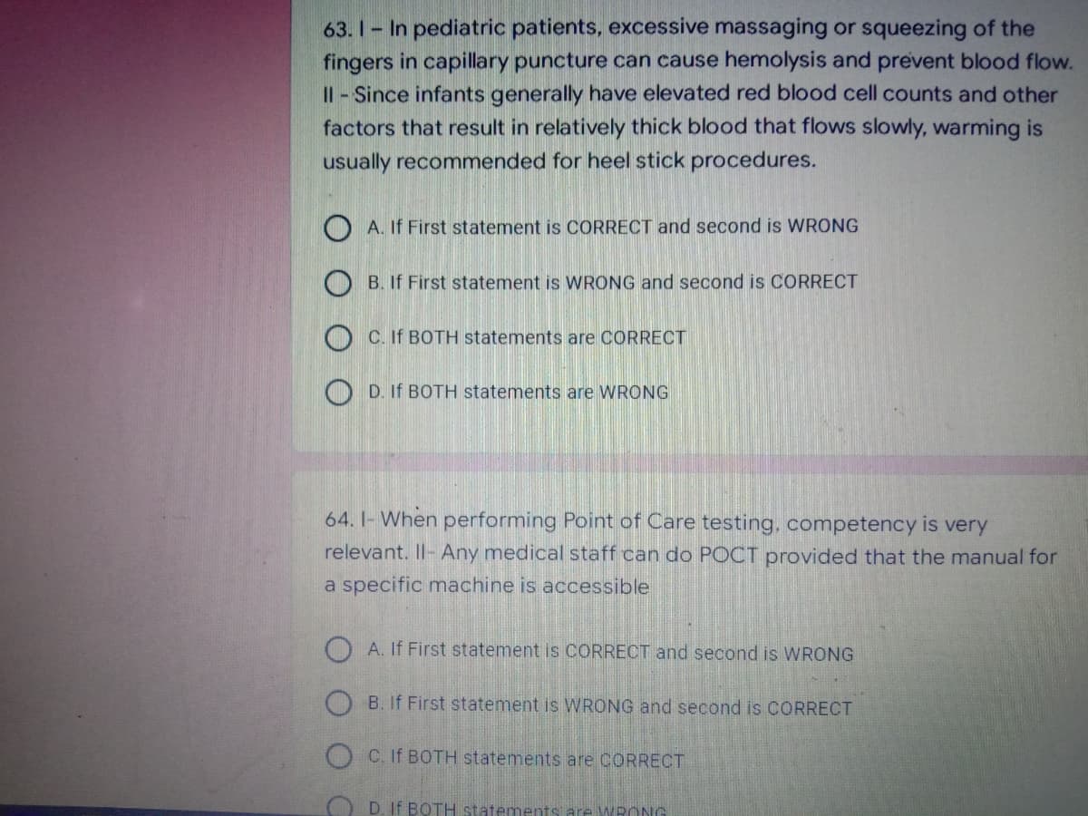 63. 1- In pediatric patients, excessive massaging or squeezing of the
fingers in capillary puncture can cause hemolysis and prevent blood flow.
II- Since infants generally have elevated red blood cell counts and other
factors that result in relatively thick blood that flows slowly, warming is
usually recommended for heel stick procedures.
A. If First statement is CORRECT and second is WRONG
B. If First statement is WRONG and second is CORRECT
O C. If BOTH statements are CORRECT
O D. If BOTH statements are WRONG
64. I- When performing Point of Care testing, competency is very
relevant. Il- Any medical staff can do POCT provided that the manual for
a specific machine is accessible
O A. If First statement is CORRECT and second is WRONG
O B. If First statement is WRONG and second is CORRECT
O C. If BOTH statements are CORRECT
O D. If BOTH statements are WRONG
