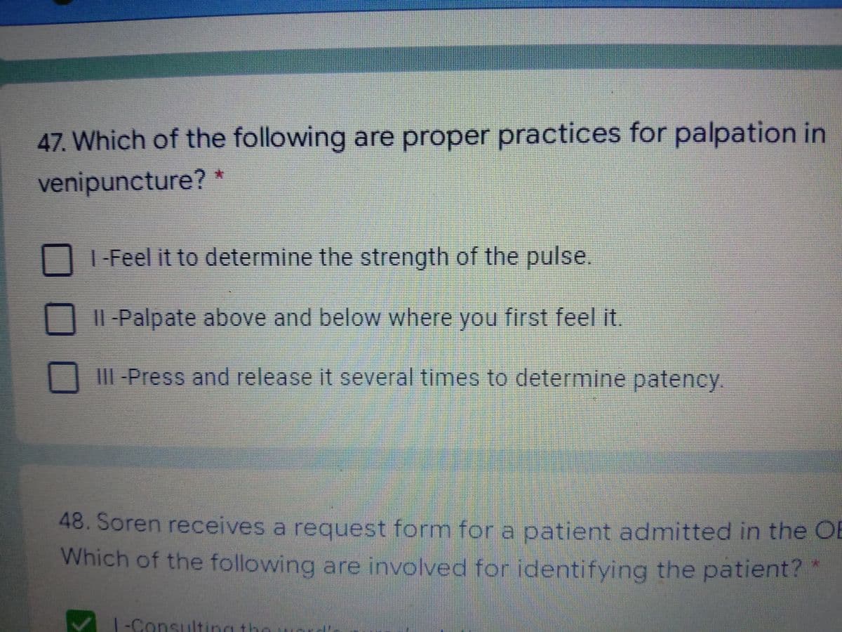 47. Which of the following are proper practices for palpation in
venipuncture?
I-Feel it to determine the strength of the pulse.
Il -Palpate above and below where you first feel it.
III -Press and release it several times to determine patency.
48. Soren receives a request form for a patient admitted in the OB
Which of the following are involved for identifying the patient?
1-Consulting the
