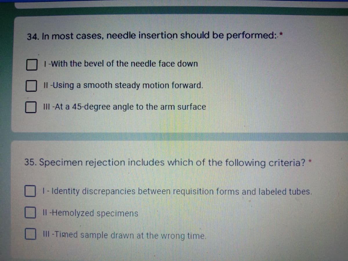 34.In most cases, needle insertion should be performed: *
1-With the bevel of the needle face down
Il -Using a smooth steady motion forward.
III -At a 45-degree angle to the arm surface
35. Specimen rejection includes which of the following criteria? *
1 - Identity discrepancies between requisition forms and labeled tubes
Il-Hemolyzed specimens
III -Timed sample drawn at the wrong time.
