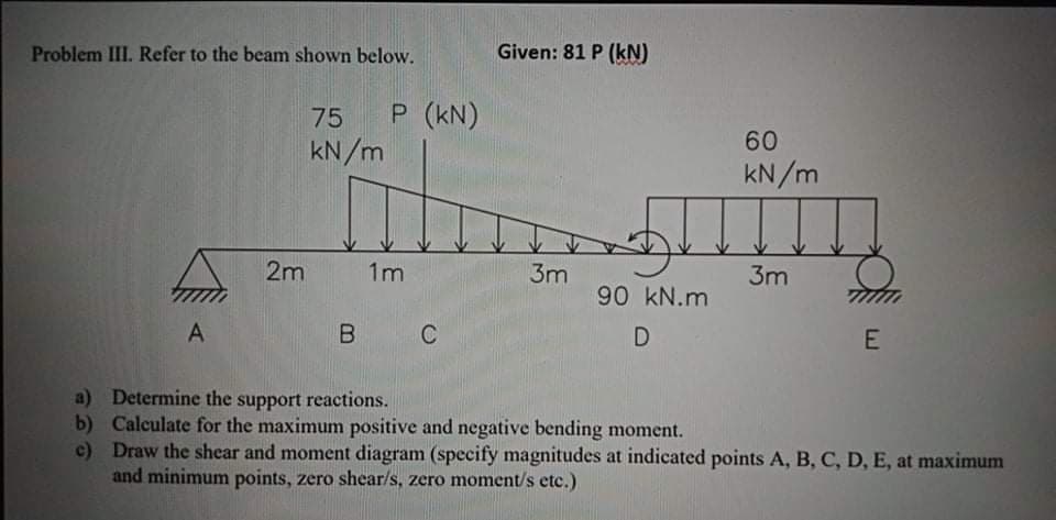 Problem III. Refer to the beam shown below.
Given: 81 P (kN)
75
P (kN)
60
kN/m
kN/m
2m
1m
3m
3m
90 kN.m
A
E
a) Determine the support reactions.
b) Calculate for the maximum positive and negative bending moment.
c) Draw the shear and moment diagram (specify magnitudes at indicated points A, B, C, D, E, at maximum
and minimum points, zero shear/s, zero moment/s etc.)
