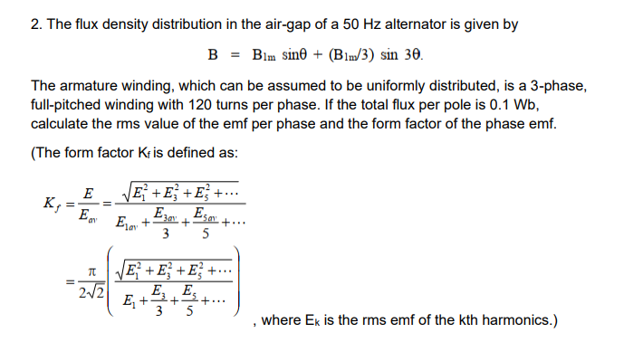 2. The flux density distribution in the air-gap of a 50 Hz alternator is given by
B = Blm sine (Blm/3) sin 30.
The armature winding, which can be assumed to be uniformly distributed, is a 3-phase,
full-pitched winding with 120 turns per phase. If the total flux per pole is 0.1 Wb,
calculate the rms value of the emf per phase and the form factor of the phase emf.
(The form factor Kris defined as:
K₁
=
=
E
E
Π
=
2√2
√ E² + E² + E²² +...
E3 Esay
Elay + +
3
+...
5
√E² + E² + E²²+....
E₁ E
3 5
"
where Ek is the rms emf of the kth harmonics.)