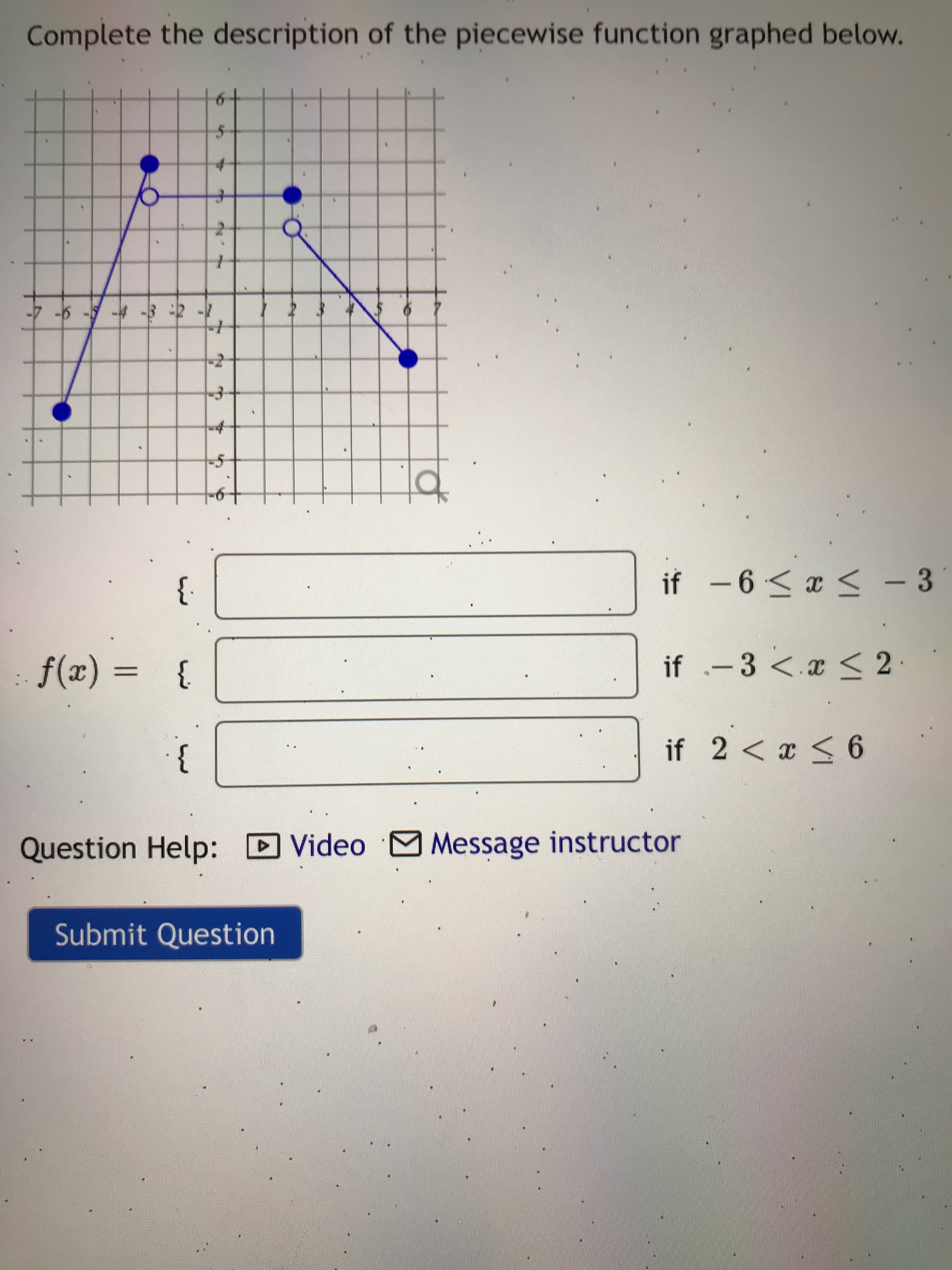Complete the description of the piecewise function graphed below.
小本
- ホ-
9-
if .-3 <.x < 2
}
if 2 < x < 6
}.
Question Help: D Video M Message instructor
Submit Question
