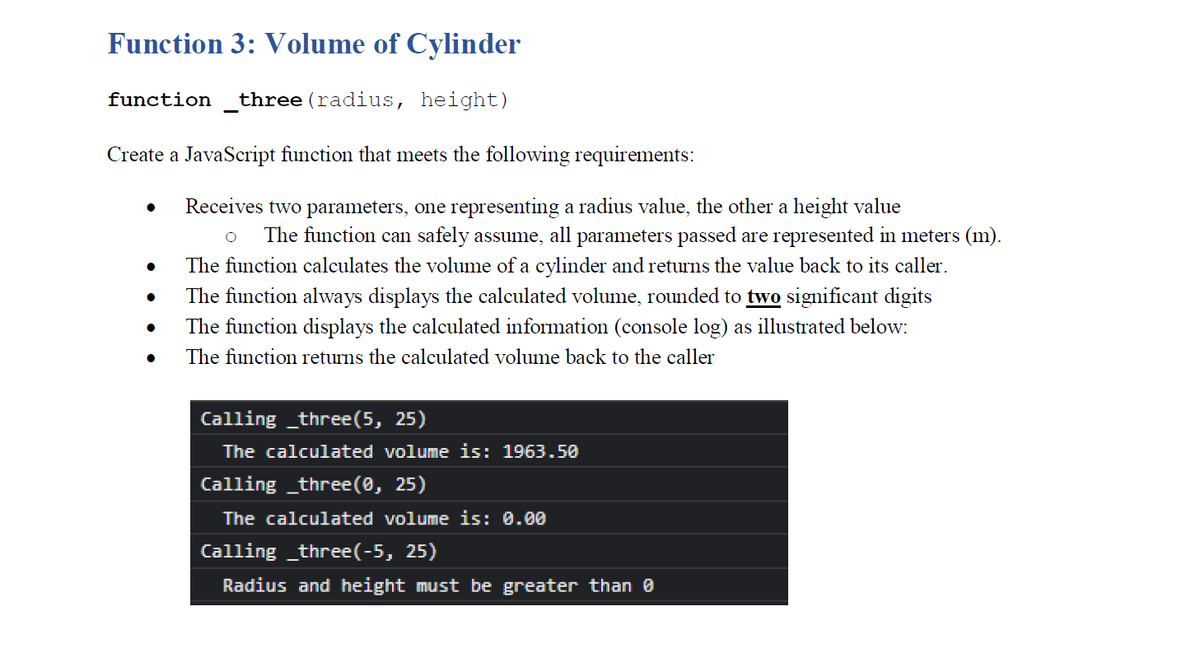 Function 3: Volume of Cylinder
function
three (radius, height)
Create a JavaScript function that meets the following requirements:
Receives two parameters, one representing a radius value, the other a height value
The function can safely assume, all parameters passed are represented in meters (m).
The function calculates the volume of a cylinder and returns the value back to its caller.
The function always displays the calculated volume, rounded to two significant digits
The function displays the calculated information (console log) as illustrated below:
The function returns the calculated volume back to the caller
Calling _three(5, 25)
The calculated volume is: 1963.50
Calling _three(0, 25)
The calculated volume is: 0.00
Calling _three(-5, 25)
Radius and height must be greater than 0
