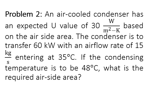 Problem 2: An air-cooled condenser has
W
an expected U value of 30
on the air side area. The condenser is to
transfer 60 kW with an airflow rate of 15
kg
entering at 35°C. If the condensing
based
m2 –K
S
temperature is to be 48°C, what is the
required air-side area?
