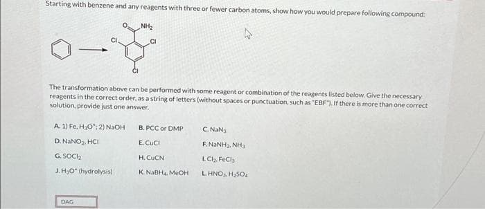 Starting with benzene and any reagents with three or fewer carbon atoms, show how you would prepare following compound:
NH₂
The transformation above can be performed with some reagent or combination of the reagents listed below. Give the necessary
reagents in the correct order, as a string of letters (without spaces or punctuation, such as "EBF"). If there is more than one correct
solution, provide just one answer.
A. 1) Fe, H₂O; 2) NaOH
D. NaNO₂, HCI
G. SOCI₂
J. H₂O (hydrolysis)
DAG
B. PCC or DMP
E. CUCI
H. CUCN
K. NaBH4, MeOH
C. NaN3
ENINH, NH
1. Cl₂, FeCl3
L HNO3, H₂SO₂