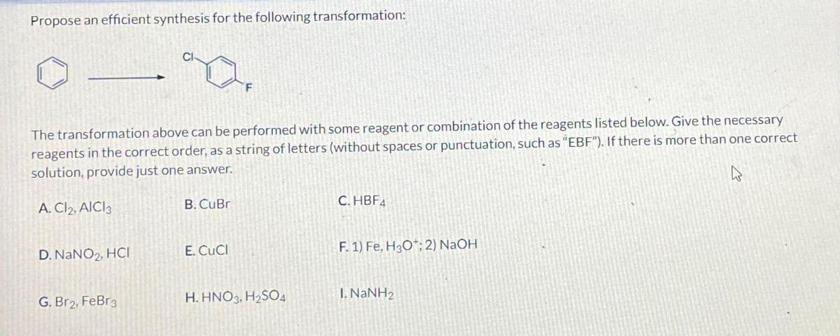 Propose an efficient synthesis for the following transformation:
D. NaNO₂, HCI
Y
The transformation above can be performed with some reagent or combination of the reagents listed below. Give the necessary
reagents in the correct order, as a string of letters (without spaces or punctuation, such as "EBF"). If there is more than one correct
solution, provide just one answer.
4
A. Cl2, AICI3
G. Br2, FeBr3
B. CuBr
F
E. CuCl
H.HNO3, H₂SO4
C. HBF4
F. 1) Fe, H3O+; 2) NaOH
I. NaNH2