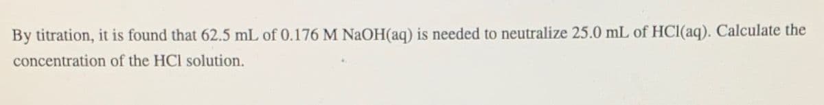 By titration, it is found that 62.5 mL of 0.176 M NaOH(aq) is needed to neutralize 25.0 mL of HCl(aq). Calculate the
concentration of the HCl solution.