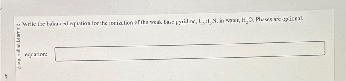 O Macmillan Learning
equation:
Write the balanced equation for the ionization of the weak base pyridine, C,H,N, in water, H₂O. Phases are optional.