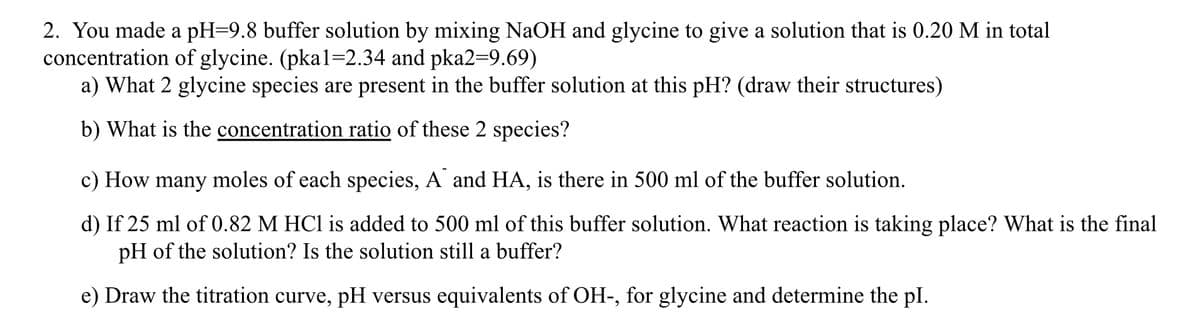 2. You made a pH=9.8 buffer solution by mixing NaOH and glycine to give a solution that is 0.20 M in total
concentration of glycine. (pka1=2.34 and pka2=9.69)
a) What 2 glycine species are present in the buffer solution at this pH? (draw their structures)
b) What is the concentration ratio of these 2 species?
c) How many moles of each species, A and HA, is there in 500 ml of the buffer solution.
d) If 25 ml of 0.82 M HCl is added to 500 ml of this buffer solution. What reaction is taking place? What is the final
pH of the solution? Is the solution still a buffer?
e) Draw the titration curve, pH versus equivalents of OH-, for glycine and determine the pl.