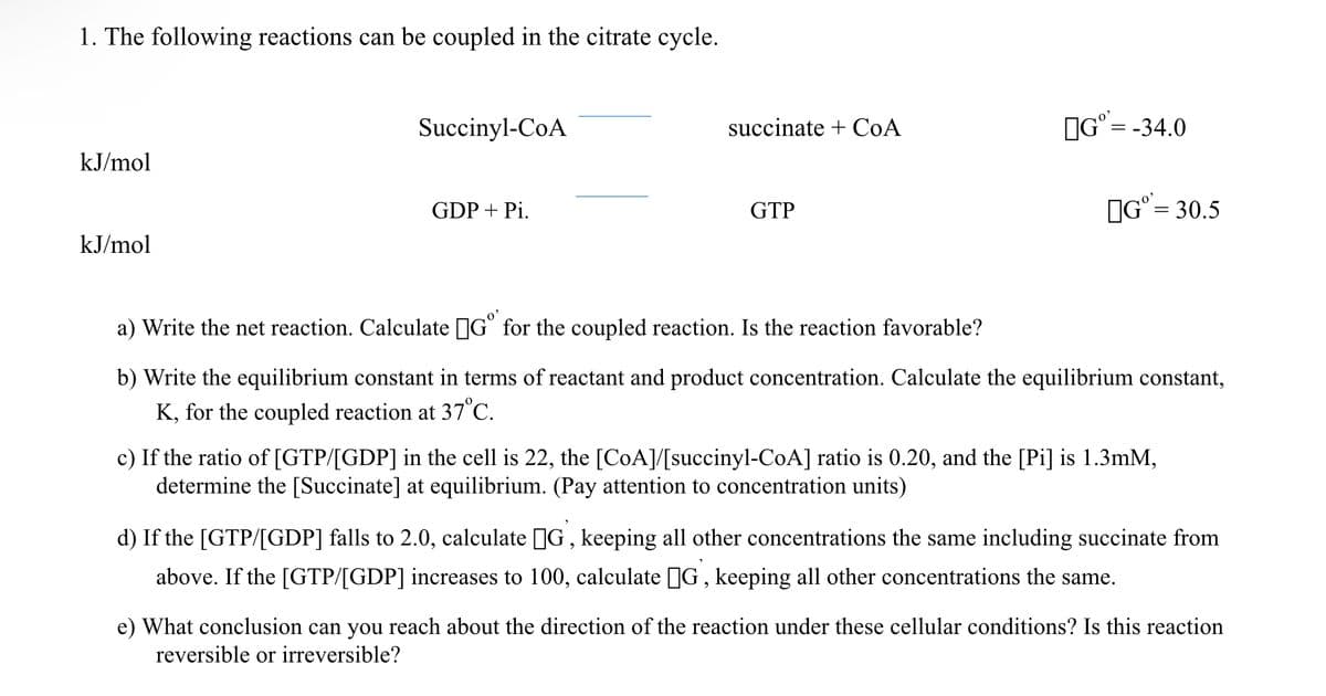 1. The following reactions can be coupled in the citrate cycle.
kJ/mol
kJ/mol
Succinyl-CoA
GDP + Pi.
succinate+CoA
GTP
Gº=-34.0
Gº= 30.5
a) Write the net reaction. Calculate Gº for the coupled reaction. Is the reaction favorable?
b) Write the equilibrium constant in terms of reactant and product concentration. Calculate the equilibrium constant,
K, for the coupled reaction at 37°C.
c) If the ratio of [GTP/[GDP] in the cell is 22, the [CoA]/[succinyl-CoA] ratio is 0.20, and the [Pi] is 1.3mM,
determine the [Succinate] at equilibrium. (Pay attention to concentration units)
d) If the [GTP/[GDP] falls to 2.0, calculate G, keeping all other concentrations the same including succinate from
above. If the [GTP/[GDP] increases to 100, calculate []G, keeping all other concentrations the same.
e) What conclusion can you reach about the direction of the reaction under these cellular conditions? Is this reaction
reversible or irreversible?