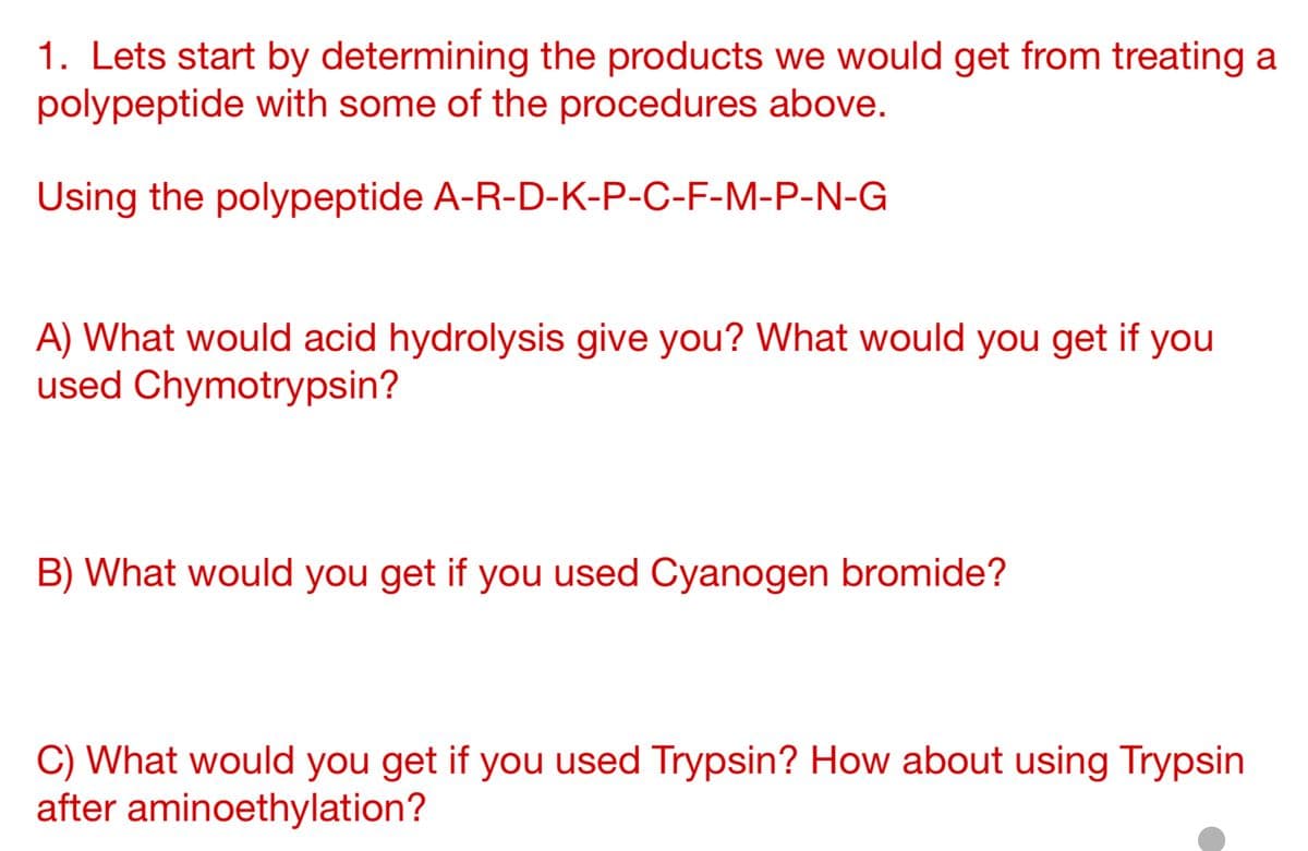 1. Lets start by determining the products we would get from treating a
polypeptide with some of the procedures above.
Using the polypeptide
A-R-D-K-P-C-F-M-P-N-G
A) What would acid hydrolysis give you? What would you get if you
used Chymotrypsin?
B) What would you get if you used Cyanogen bromide?
C) What would you get if you used Trypsin? How about using Trypsin
after aminoethylation?