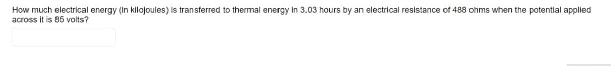 How much electrical energy (in kilojoules) is transferred to thermal energy in 3.03 hours by an electrical resistance of 488 ohms when the potential applied
across it is 85 volts?
