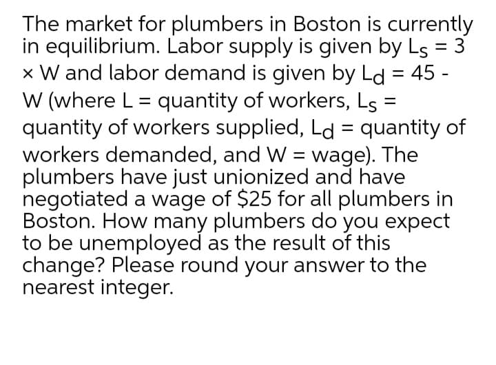 The market for plumbers in Boston is currently
in equilibrium. Labor supply is given by Ls = 3
x W and labor demand is given by Ld = 45 -
W (where L = quantity of workers, Ls
quantity of workers supplied, Ld = quantity of
workers demanded, and W = wage). The
plumbers have just unionized and have
negotiated a wage of $25 for all plumbers in
Boston. How many plumbers do you expect
to be unemployed as the result of this
change? Please round your answer to the
nearest integer.
%3D
%3D
%3D
