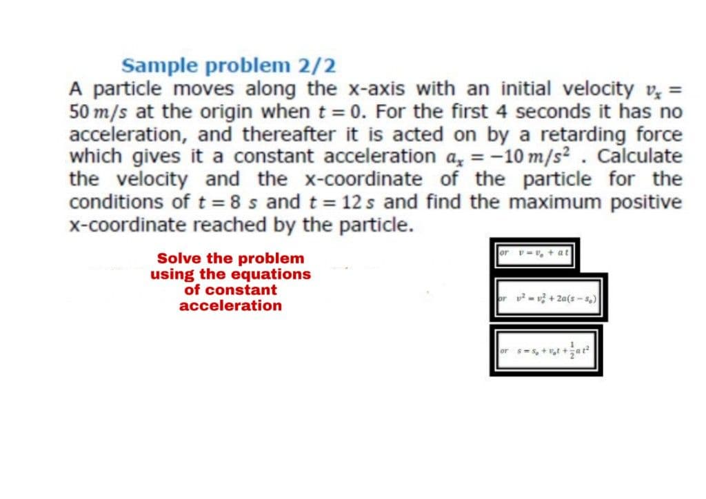 Sample problem 2/2
A particle moves along the x-axis with an initial velocity v, =
50 m/s at the origin when t = 0. For the first 4 seconds it has no
acceleration, and thereafter it is acted on by a retarding force
which gives it a constant acceleration a, = -10 m/s?. Calculate
the velocity and the x-coordinate of the particle for the
conditions of t = 8 s and t = 12 s and find the maximum positive
x-coordinate reached by the particle.
Solve the problem
using the equations
of constant
acceleration
2- v + 2a(s - s,)
or s-s, +t
