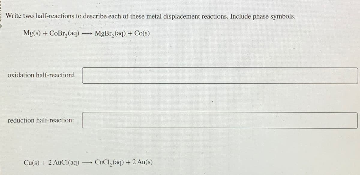 Write two half-reactions to describe each of these metal displacement reactions. Include phase symbols.
Mg(s) + CoBr, (aq)
→
MgBr, (aq) + Co(s)
oxidation half-reaction!
reduction half-reaction:
Cu(s) + 2 AuCl(aq)
CuCl2(aq) + 2 Au(s)