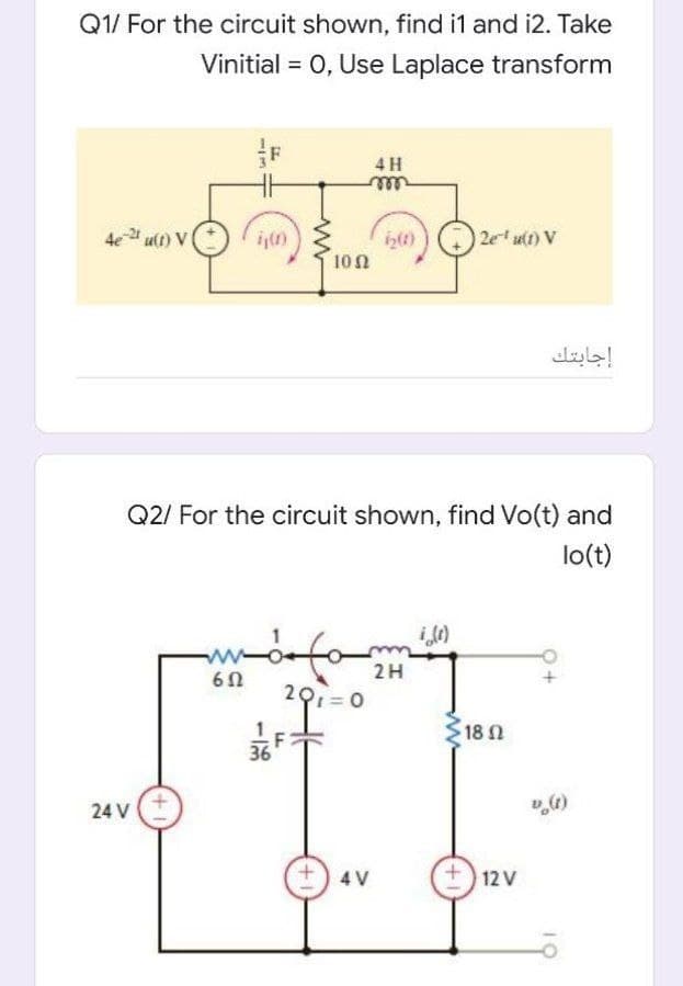 Q1/ For the circuit shown, find i1 and i2. Take
Vinitial = 0, Use Laplace transform
4 H
elll
4e ult) V
2e u(1) V
100
إجابتك
Q2/ For the circuit shown, find Vo(t) and
lo(t)
2H
201= 0
18 N
36
24 V
4 V
12 V
ww
10
