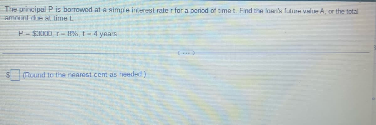 The principal P is borrowed at a simple interest rate r for a period of time t. Find the loan's future value A, or the total
amount due at time t.
P = $3000, r = 8%, t = 4 years
$
(Round to the nearest cent as needed.)
O