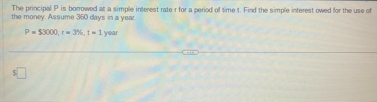 The principal P is borrowed at a simple interest rate r for a period of time t. Find the simple interest owed for the use of
the money. Assume 360 days in a year.
P = $3000, r = 3%, t = 1 year
$
€...