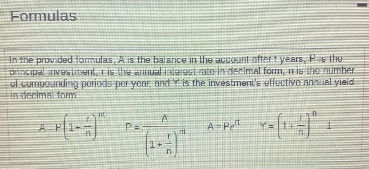 Formulas
In the provided formulas, A is the balance in the account after t years, P is the
principal investment, r is the annual interest rate in decimal form, n is the number
of compounding periods per year, and Y is the investment's effective annual yield
in decimal form.
A=P² Y= (1+) -1
A=P
nt
P = -