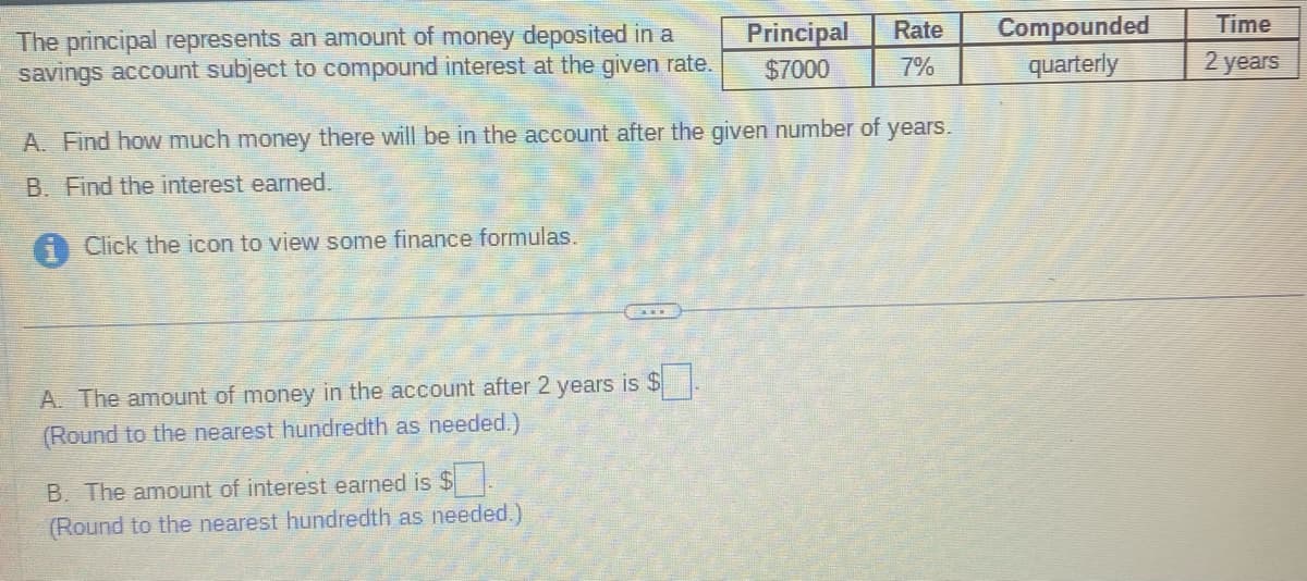 The principal represents an amount of money deposited in a
savings account subject to compound interest at the given rate.
Click the icon to view some finance formulas.
A. Find how much money there will be in the account after the given number of years.
B. Find the interest earned.
A. The amount of money in the account after 2 years is $.
(Round to the nearest hundredth as needed.)
Principal
$7000
B. The amount of interest earned is $
(Round to the nearest hundredth as needed.)
Rate
7%
Compounded
quarterly
Time
2 years