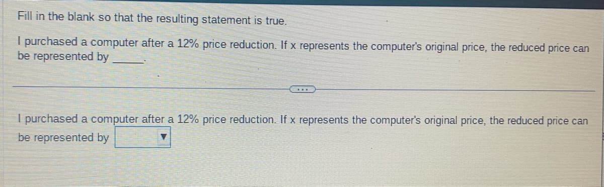 Fill in the blank so that the resulting statement is true.
I purchased a computer after a 12% price reduction. If x represents the computer's original price, the reduced price can
be represented by
I purchased a computer after a 12% price reduction. If x represents the computer's original price, the reduced price can
be represented by