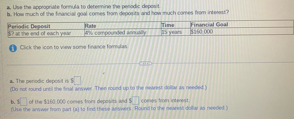a. Use the appropriate formula to determine the periodic deposit.
b. How much of the financial goal comes from deposits and how much comes from interest?
Periodic Deposit
$2 at the end of each year
Rate
4% compounded annually
Click the icon to view some finance formulas.
C
Time
15 years
Financial Goal
$160,000
a. The periodic deposit is $
(Do not round until the final answer. Then round up to the nearest dollar as needed.)
b. $ of the $160,000 comes from deposits and $
comes from interest.
(Use the answer from part (a) to find these answers. Round to the nearest dollar as needed.)