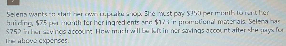 Selena wants to start her own cupcake shop. She must pay $350 per month to rent her
building, $75 per month for her ingredients and $173 in promotional materials. Selena has
$752 in her savings account. How much will be left in her savings account after she pays for
the above expenses.
