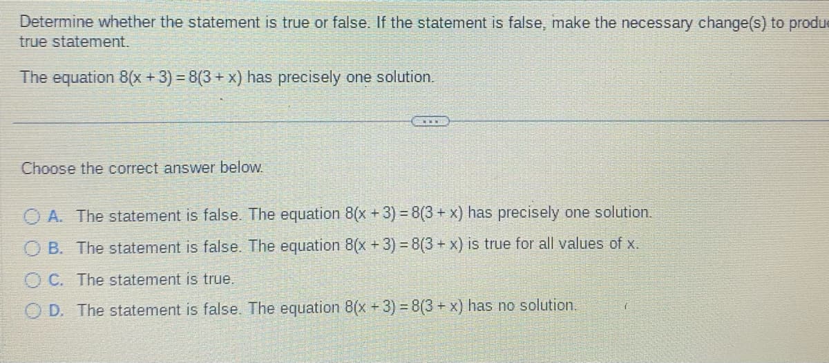 Determine whether the statement is true or false. If the statement is false, make the necessary change(s) to produ
true statement.
The equation 8(x + 3) = 8(3 + x) has precisely one solution.
Choose the correct answer below.
A. The statement is false. The equation 8(x + 3) = 8(3 + x) has precisely one solution.
B. The statement is false. The equation 8(x + 3) = 8(3 + x) is true for all values of x.
C. The statement is true.
D. The statement is false. The equation 8(x + 3) = 8(3 + x) has no solution.