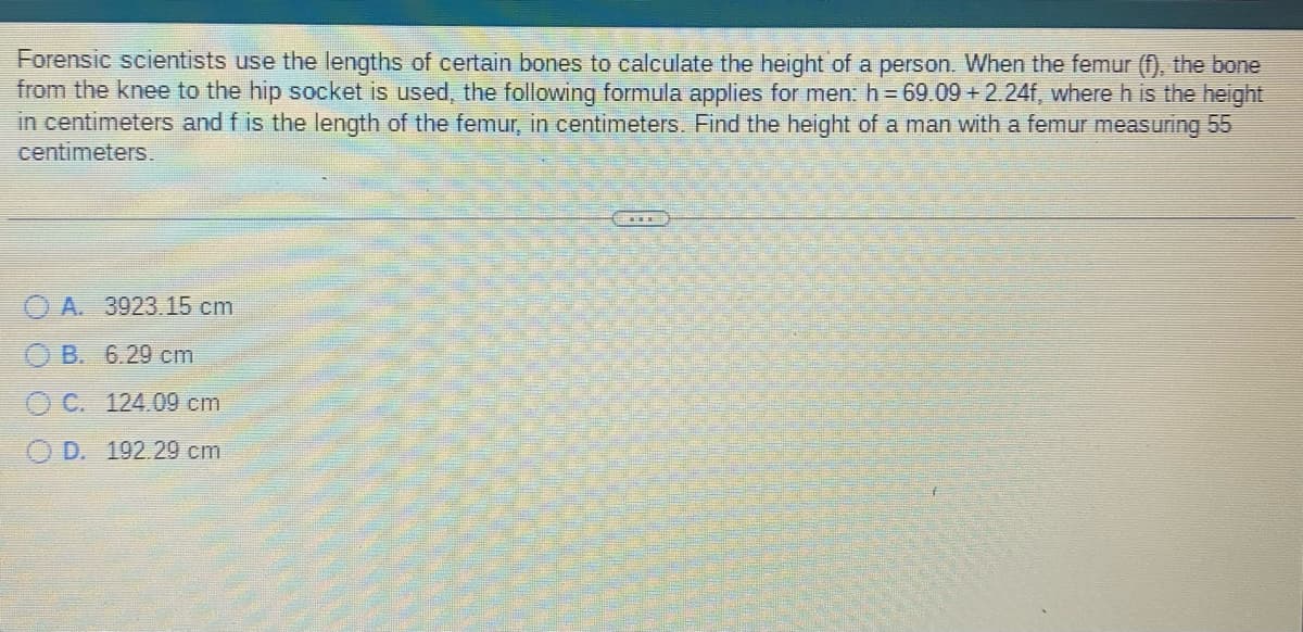 Forensic scientists use the lengths of certain bones to calculate the height of a person. When the femur (f), the bone
from the knee to the hip socket is used, the following formula applies for men: h=69.09 +2.24f, where h is the height
in centimeters and f is the length of the femur, in centimeters. Find the height of a man with a femur measuring 55
centimeters.
A. 3923.15 cm
B. 6.29 cm
OC. 124.09 cm
OD. 192.29 cm