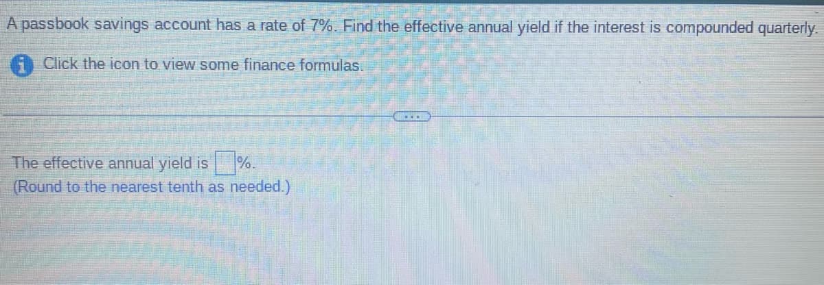 A passbook savings account has a rate of 7%. Find the effective annual yield if the interest is compounded quarterly.
Click the icon to view some finance formulas.
The effective annual yield is
(Round to the nearest tenth as needed.)
……..