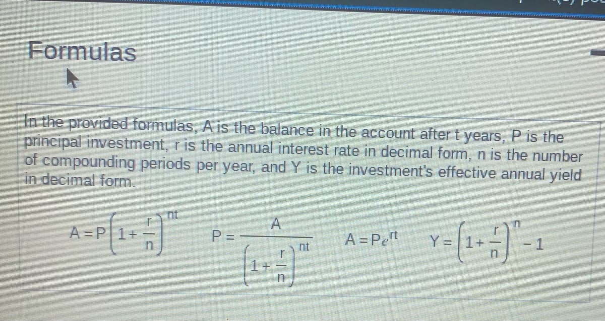 Formulas
In the provided formulas, A is the balance in the account after t years, P is the
principal investment, r is the annual interest rate in decimal form, n is the number
of compounding periods per year, and Y is the investment's effective annual yield
in decimal form.
P=-
(₁+1)
A = P₂¹
Y =
1