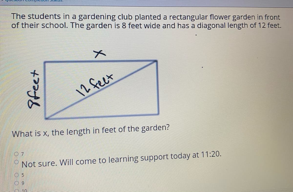 The students in a gardening club planted a rectangular flower garden in front
of their school. The garden is 8 feet wide and has a diagonal length of 12 feet.
メ
12 feet
What is x, the length in feet of the garden?
Not sure. Will come to learning support today at 11:20.
O 5
0 9
A 10
9feet
