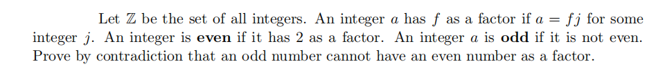 Let Z be the set of all integers. An integer a has f as a factor if a =
integer j. An integer is even if it has 2 as a factor. An integer a is odd if it is not even.
Prove by contradiction that an odd number cannot have an even number as a factor.