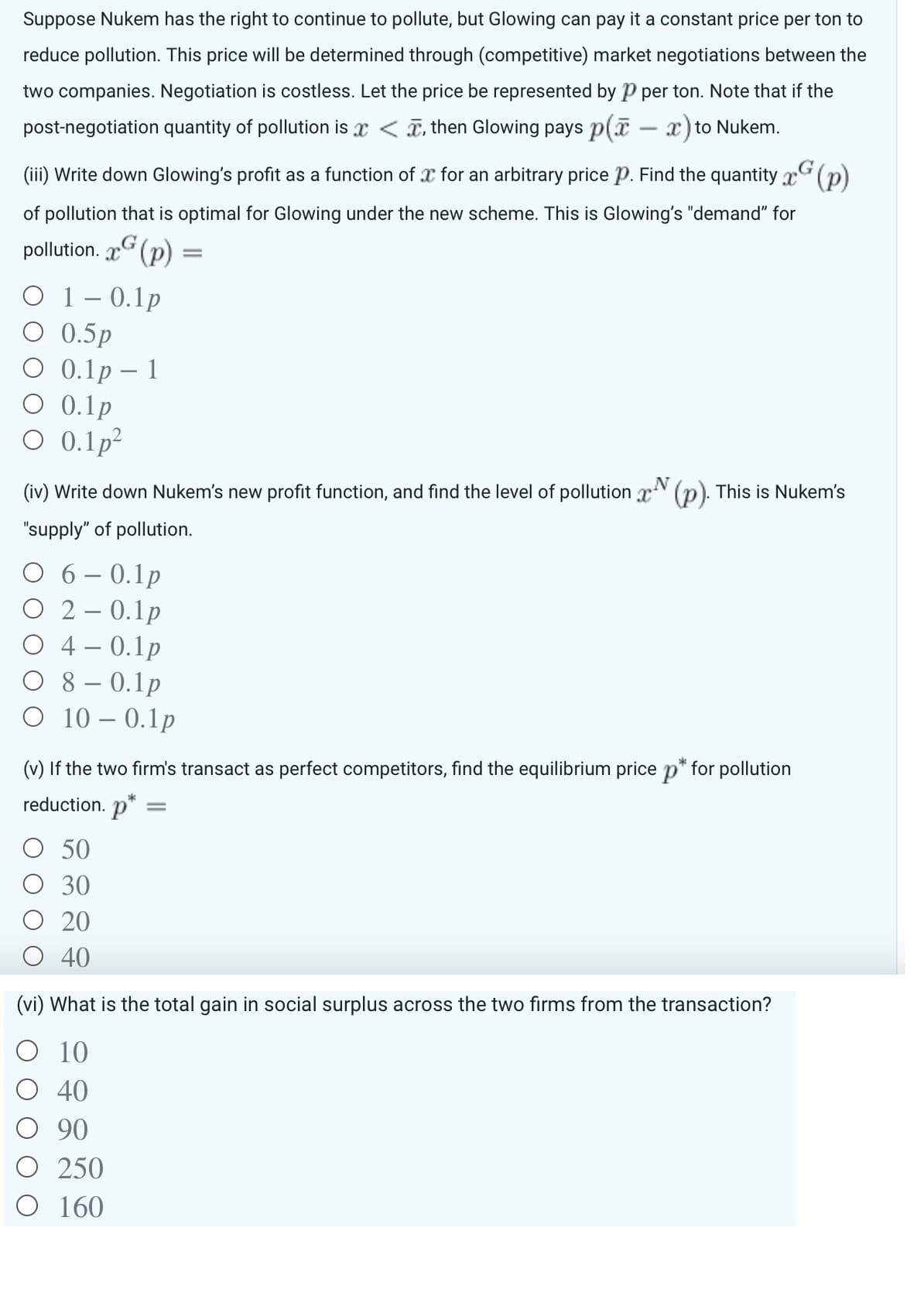 Suppose Nukem has the right to continue to pollute, but Glowing can pay it a constant price per ton to
reduce pollution. This price will be determined through (competitive) market negotiations between the
two companies. Negotiation is costless. Let the price be represented by P per ton. Note that if the
post-negotiation quantity of pollution is x < ☎, then Glowing pays p(x − x) to Nukem.
-
(iii) Write down Glowing's profit as a function of x for an arbitrary price P. Find the quantity (p)
of pollution that is optimal for Glowing under the new scheme. This is Glowing's "demand" for
pollution.
G
O 1-0.1p
O 0.5p
(p)
0.1p - 1
0.1p
O 0.1p²
N
(iv) Write down Nukem's new profit function, and find the level of pollution (p). This is Nukem's
"supply" of pollution.
6 -0.1p
2 -0.1p
O 4 -0.1p
8 -0.1p
O 10-0.1p
(v) If the two firm's transact as perfect competitors, find the equilibrium price p* for pollution
reduction. p*:
=
O 50
O 30
20
40
(vi) What is the total gain in social surplus across the two firms from the transaction?
10
40
O 90
250
O 160