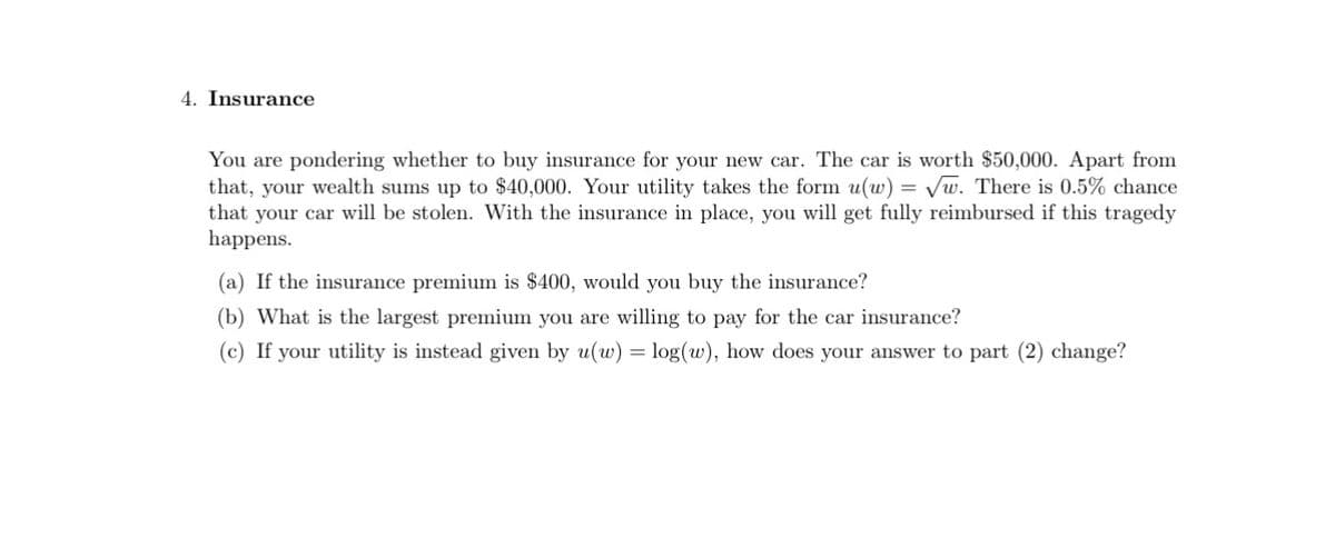 4. Insurance
You are pondering whether to buy insurance for your new car. The car is worth $50,000. Apart from
that, your wealth sums up $40,000. Your utility takes the form u(w) = √w. There is 0.5% chance
that your car will be stolen. With the insurance in place, you will get fully reimbursed if this tragedy
happens.
(a) If the insurance premium is $400, would you buy the insurance?
(b) What is the largest premium you are willing to pay for the car insurance?
(c) If your utility is instead given by u(w) = log(w), how does your answer to part (2) change?