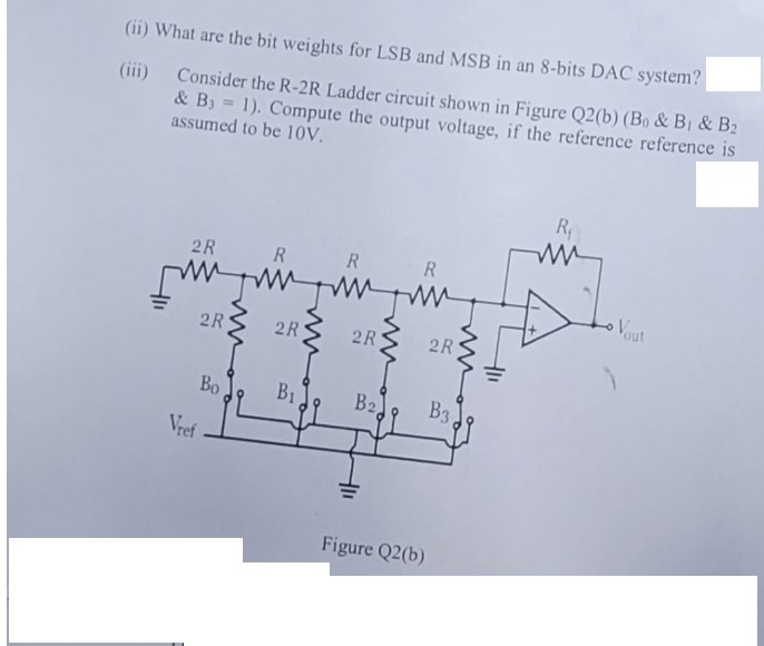 (ii) What are the bit weights for LSB and MSB in an 8-bits DAC system?
(iii)
Consider the R-2R Ladder circuit shown in Figure Q2(b) (Bo & B₁ & B₂
& B3 = 1). Compute the output voltage, if the reference reference is
assumed to be 10V.
R
R
мумумиуми
2R
2R
Vref
2R
Bo
B1
2R
B2
R
Figure Q2(b)
2R
B3,
R₁
Vout