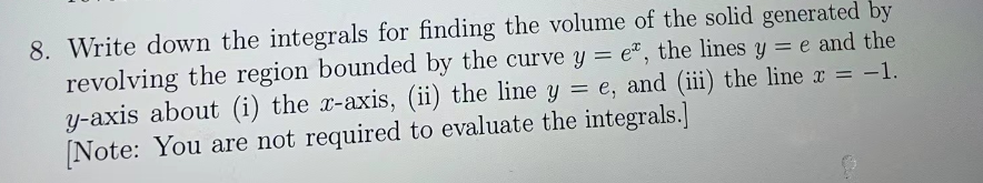 8. Write down the integrals for finding the volume of the solid generated by
revolving the region bounded by the curve y = e, the lines y = e and the
y-axis about (i) the x-axis, (ii) the line y = e, and (iii) the line x = -1.
[Note: You are not required to evaluate the integrals.]