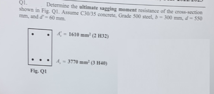 Q1.
Determine the ultimate sagging moment resistance of the cross-section
shown in Fig. Q1. Assume C30/35 concrete, Grade 500 steel, b = 300 mm, d = 550
mm, and d' = 60 mm.
Fig. Q1
A = 1610 mm² (2 H32)
A₂ = 3770 mm² (3 H40)